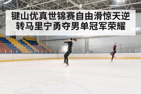 键山优真世锦赛自由滑惊天逆转马里宁勇夺男单冠军荣耀