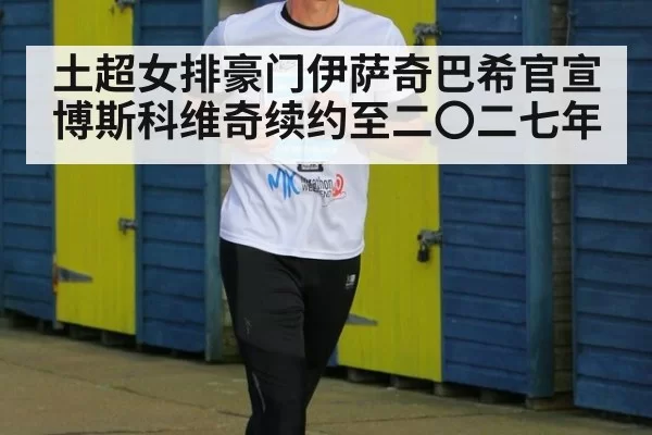 土超女排豪门伊萨奇巴希官宣博斯科维奇续约至二〇二七年